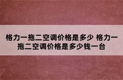 格力一拖二空调价格是多少 格力一拖二空调价格是多少钱一台